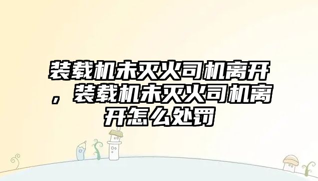 裝載機未滅火司機離開，裝載機未滅火司機離開怎么處罰