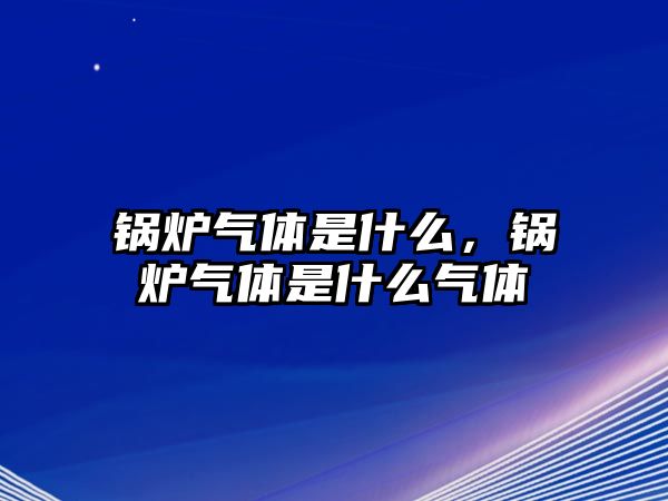 鍋爐氣體是什么，鍋爐氣體是什么氣體