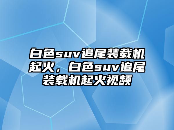 白色suv追尾裝載機(jī)起火，白色suv追尾裝載機(jī)起火視頻