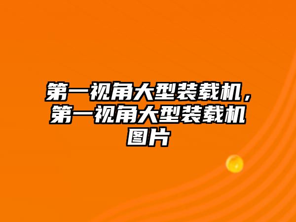 第一視角大型裝載機，第一視角大型裝載機圖片