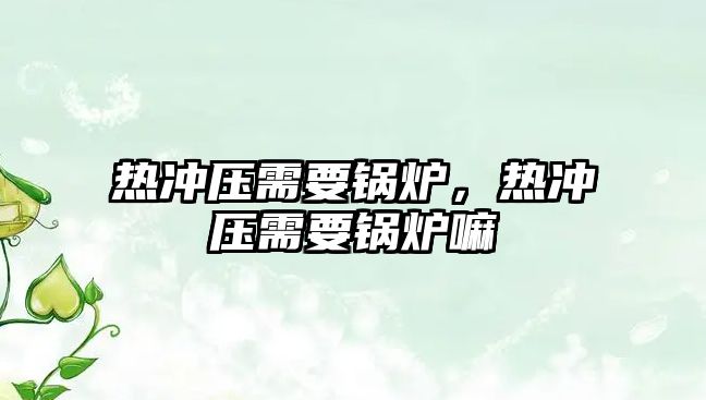 熱沖壓需要鍋爐，熱沖壓需要鍋爐嘛