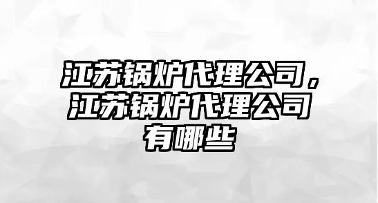 江蘇鍋爐代理公司，江蘇鍋爐代理公司有哪些