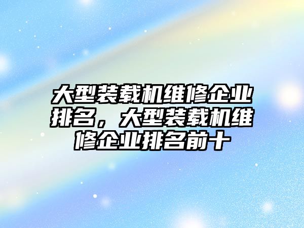 大型裝載機維修企業(yè)排名，大型裝載機維修企業(yè)排名前十