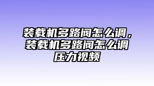 裝載機(jī)多路閥怎么調(diào)，裝載機(jī)多路閥怎么調(diào)壓力視頻