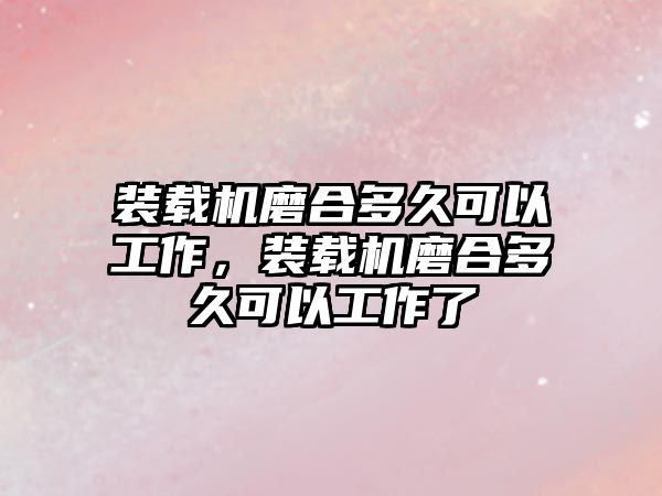 裝載機磨合多久可以工作，裝載機磨合多久可以工作了