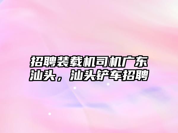 招聘裝載機司機廣東汕頭，汕頭鏟車招聘