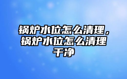 鍋爐水位怎么清理，鍋爐水位怎么清理干凈