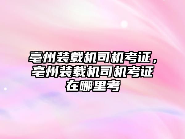 亳州裝載機司機考證，亳州裝載機司機考證在哪里考