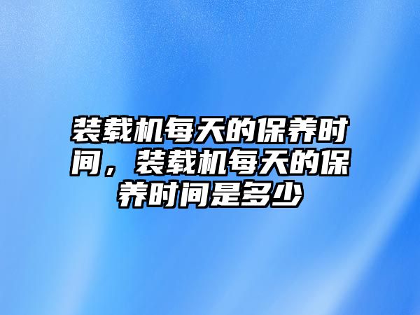 裝載機(jī)每天的保養(yǎng)時(shí)間，裝載機(jī)每天的保養(yǎng)時(shí)間是多少