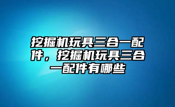 挖掘機(jī)玩具三合一配件，挖掘機(jī)玩具三合一配件有哪些