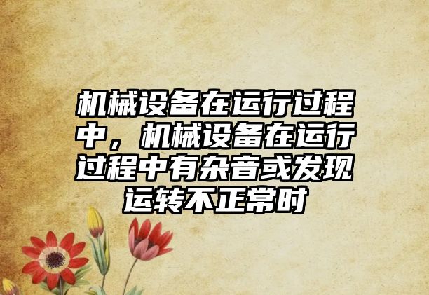 機械設(shè)備在運行過程中，機械設(shè)備在運行過程中有雜音或發(fā)現(xiàn)運轉(zhuǎn)不正常時