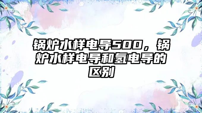 鍋爐水樣電導(dǎo)500，鍋爐水樣電導(dǎo)和氫電導(dǎo)的區(qū)別