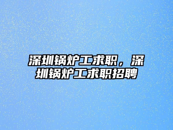 深圳鍋爐工求職，深圳鍋爐工求職招聘