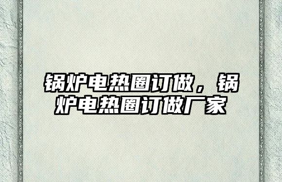 鍋爐電熱圈訂做，鍋爐電熱圈訂做廠家