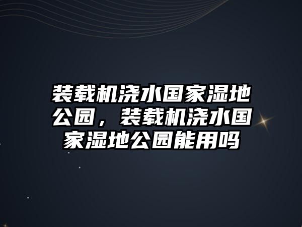 裝載機澆水國家濕地公園，裝載機澆水國家濕地公園能用嗎