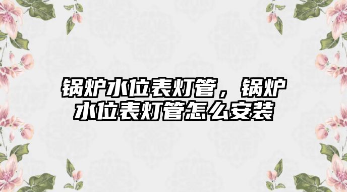 鍋爐水位表燈管，鍋爐水位表燈管怎么安裝