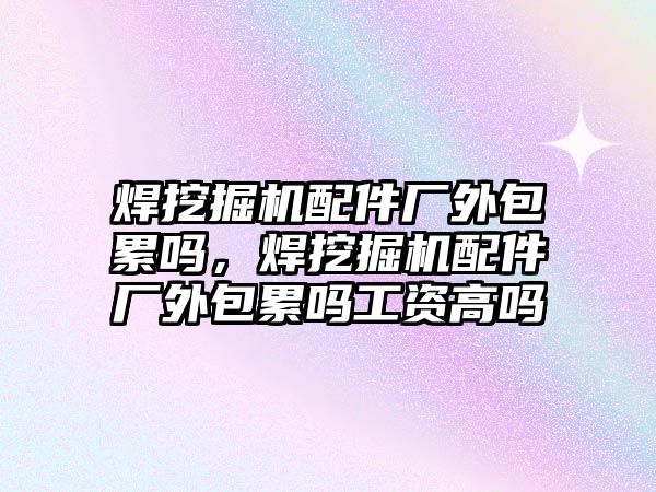 焊挖掘機配件廠外包累嗎，焊挖掘機配件廠外包累嗎工資高嗎