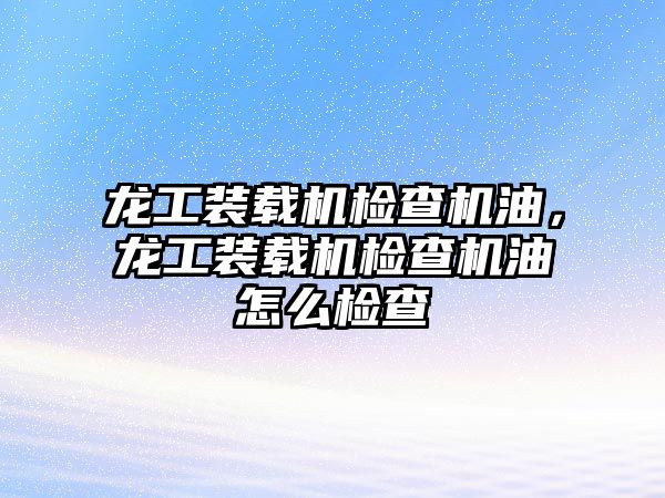 龍工裝載機檢查機油，龍工裝載機檢查機油怎么檢查