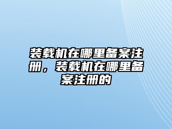 裝載機(jī)在哪里備案注冊，裝載機(jī)在哪里備案注冊的