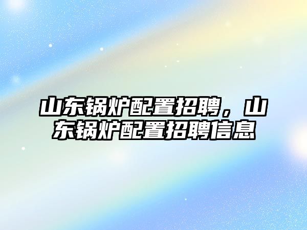 山東鍋爐配置招聘，山東鍋爐配置招聘信息