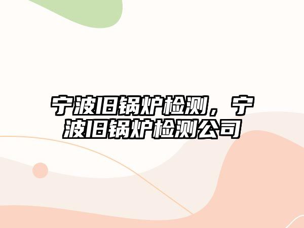 寧波舊鍋爐檢測(cè)，寧波舊鍋爐檢測(cè)公司