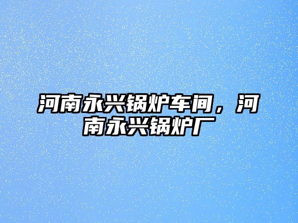 河南永興鍋爐車間，河南永興鍋爐廠