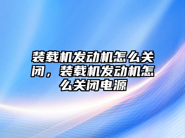 裝載機發(fā)動機怎么關(guān)閉，裝載機發(fā)動機怎么關(guān)閉電源