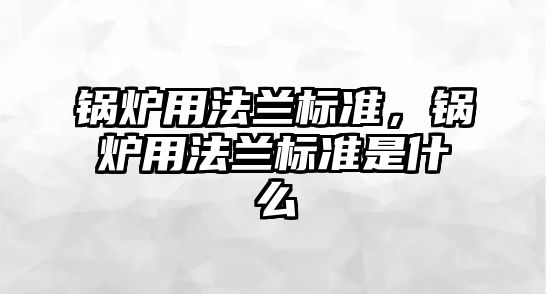 鍋爐用法蘭標(biāo)準(zhǔn)，鍋爐用法蘭標(biāo)準(zhǔn)是什么