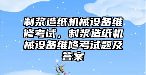 制漿造紙機(jī)械設(shè)備維修考試，制漿造紙機(jī)械設(shè)備維修考試題及答案