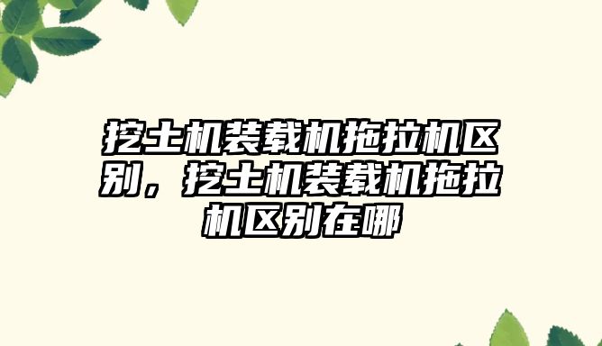 挖土機裝載機拖拉機區(qū)別，挖土機裝載機拖拉機區(qū)別在哪