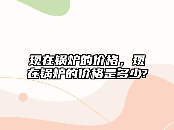 現(xiàn)在鍋爐的價(jià)格，現(xiàn)在鍋爐的價(jià)格是多少?