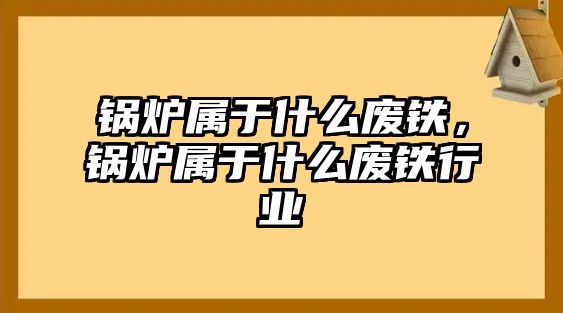 鍋爐屬于什么廢鐵，鍋爐屬于什么廢鐵行業(yè)