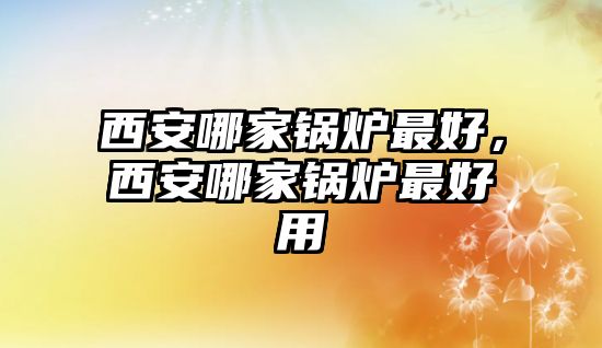 西安哪家鍋爐最好，西安哪家鍋爐最好用