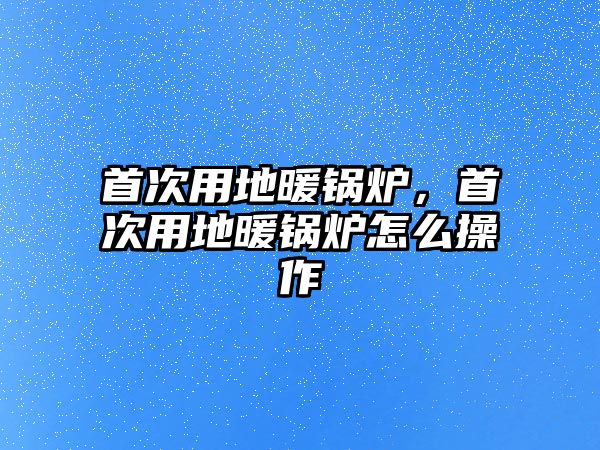 首次用地暖鍋爐，首次用地暖鍋爐怎么操作