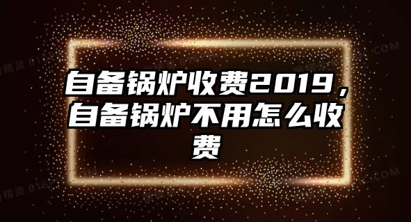 自備鍋爐收費2019，自備鍋爐不用怎么收費