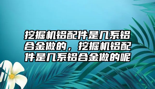 挖掘機(jī)鋁配件是幾系鋁合金做的，挖掘機(jī)鋁配件是幾系鋁合金做的呢