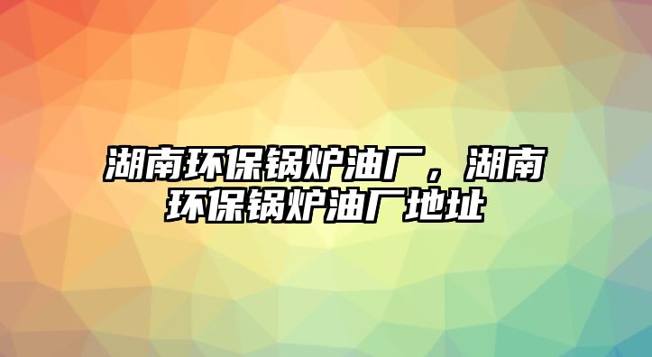 湖南環(huán)保鍋爐油廠，湖南環(huán)保鍋爐油廠地址