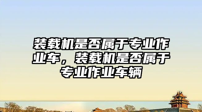 裝載機(jī)是否屬于專業(yè)作業(yè)車，裝載機(jī)是否屬于專業(yè)作業(yè)車輛