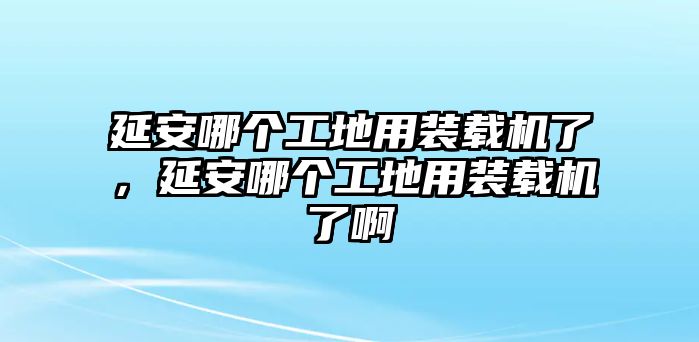 延安哪個工地用裝載機了，延安哪個工地用裝載機了啊