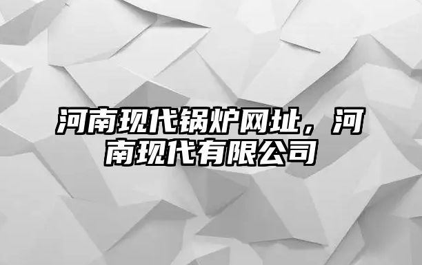 河南現(xiàn)代鍋爐網(wǎng)址，河南現(xiàn)代有限公司