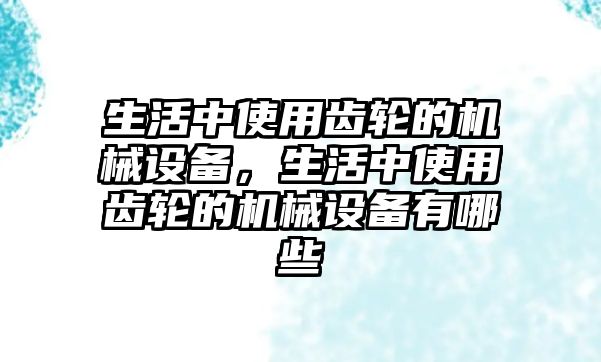 生活中使用齒輪的機(jī)械設(shè)備，生活中使用齒輪的機(jī)械設(shè)備有哪些