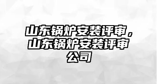 山東鍋爐安裝評審，山東鍋爐安裝評審公司