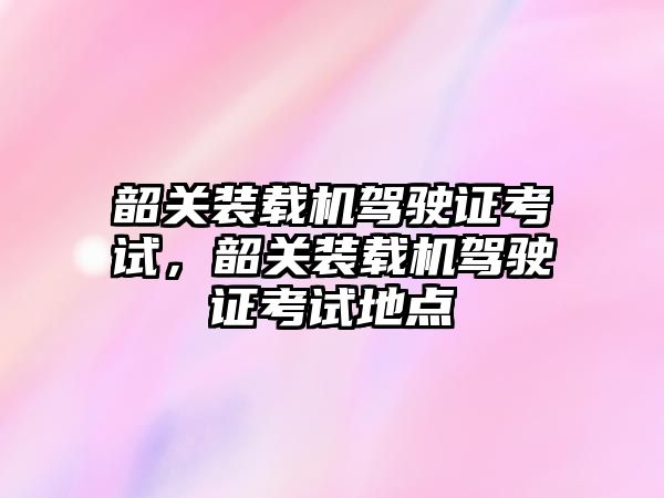 韶關(guān)裝載機駕駛證考試，韶關(guān)裝載機駕駛證考試地點