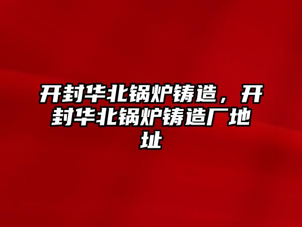 開封華北鍋爐鑄造，開封華北鍋爐鑄造廠地址