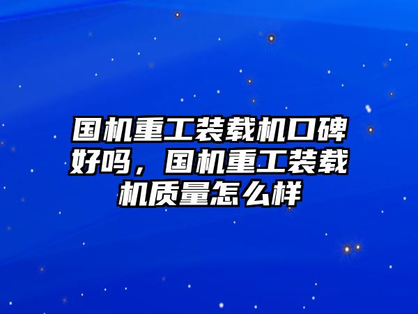 國(guó)機(jī)重工裝載機(jī)口碑好嗎，國(guó)機(jī)重工裝載機(jī)質(zhì)量怎么樣