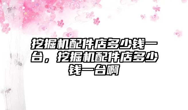 挖掘機配件店多少錢一臺，挖掘機配件店多少錢一臺啊