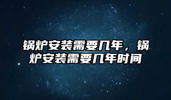 鍋爐安裝需要幾年，鍋爐安裝需要幾年時(shí)間