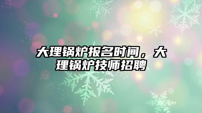 大理鍋爐報(bào)名時(shí)間，大理鍋爐技師招聘