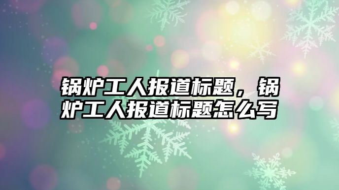 鍋爐工人報道標題，鍋爐工人報道標題怎么寫