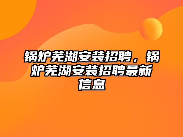 鍋爐蕪湖安裝招聘，鍋爐蕪湖安裝招聘最新信息